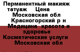 Перманентный макияж ( татуаж) › Цена ­ 4 000 - Московская обл., Красногорский р-н Медицина, красота и здоровье » Косметические услуги   . Московская обл.